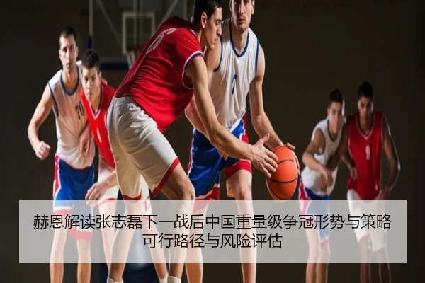 赫恩解读张志磊下一战后中国重量级争冠形势与策略可行路径与风险评估