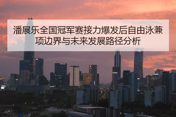 潘展乐全国冠军赛接力爆发后自由泳兼项边界与未来发展路径分析